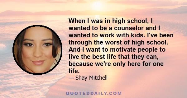 When I was in high school, I wanted to be a counselor and I wanted to work with kids. I've been through the worst of high school. And I want to motivate people to live the best life that they can, because we're only