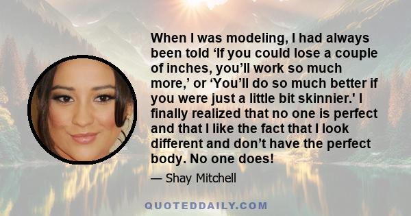 When I was modeling, I had always been told ‘If you could lose a couple of inches, you’ll work so much more,’ or ‘You’ll do so much better if you were just a little bit skinnier.' I finally realized that no one is