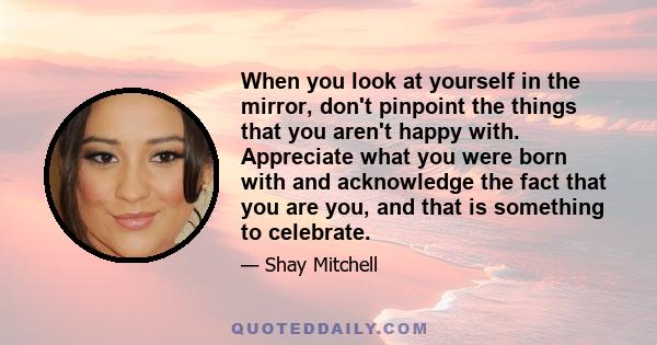 When you look at yourself in the mirror, don't pinpoint the things that you aren't happy with. Appreciate what you were born with and acknowledge the fact that you are you, and that is something to celebrate.