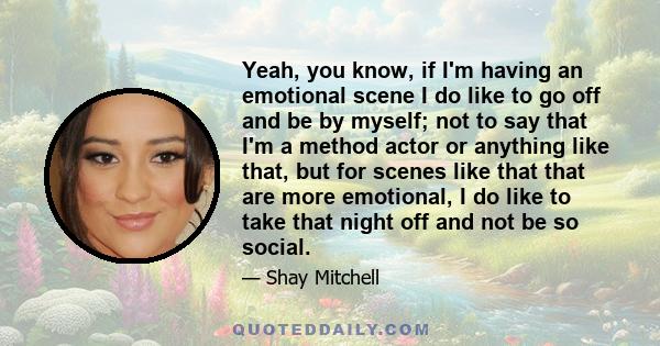 Yeah, you know, if I'm having an emotional scene I do like to go off and be by myself; not to say that I'm a method actor or anything like that, but for scenes like that that are more emotional, I do like to take that