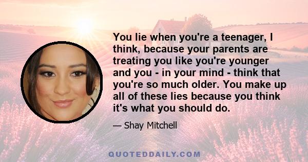 You lie when you're a teenager, I think, because your parents are treating you like you're younger and you - in your mind - think that you're so much older. You make up all of these lies because you think it's what you