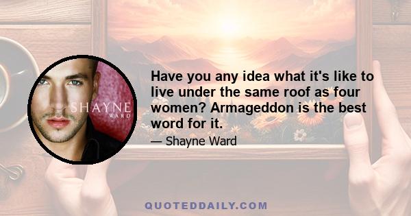 Have you any idea what it's like to live under the same roof as four women? Armageddon is the best word for it.