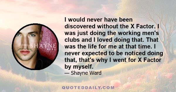 I would never have been discovered without the X Factor. I was just doing the working men's clubs and I loved doing that. That was the life for me at that time. I never expected to be noticed doing that, that's why I