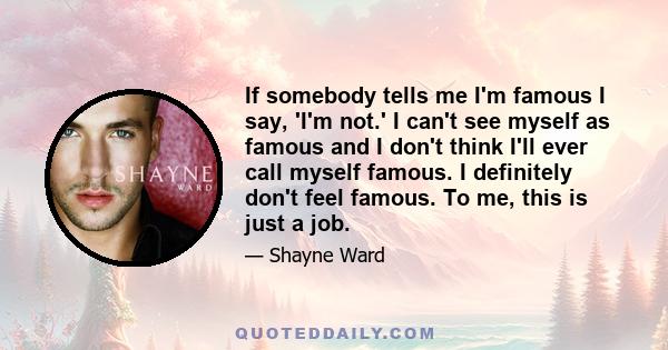 If somebody tells me I'm famous I say, 'I'm not.' I can't see myself as famous and I don't think I'll ever call myself famous. I definitely don't feel famous. To me, this is just a job.