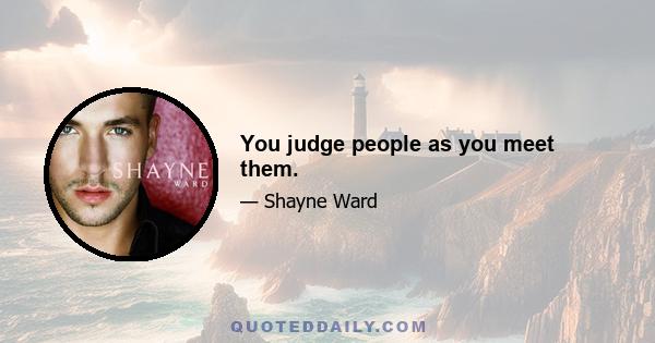 You judge people as you meet them.