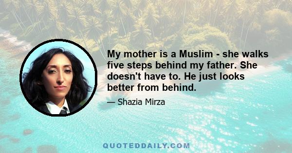 My mother is a Muslim - she walks five steps behind my father. She doesn't have to. He just looks better from behind.