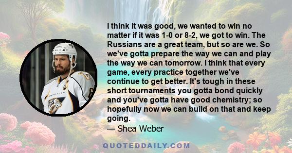 I think it was good, we wanted to win no matter if it was 1-0 or 8-2, we got to win. The Russians are a great team, but so are we. So we've gotta prepare the way we can and play the way we can tomorrow. I think that