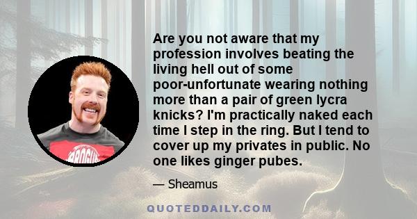 Are you not aware that my profession involves beating the living hell out of some poor-unfortunate wearing nothing more than a pair of green lycra knicks? I'm practically naked each time I step in the ring. But I tend