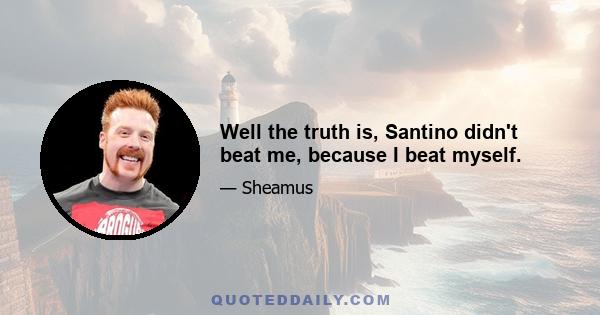 Well the truth is, Santino didn't beat me, because I beat myself.