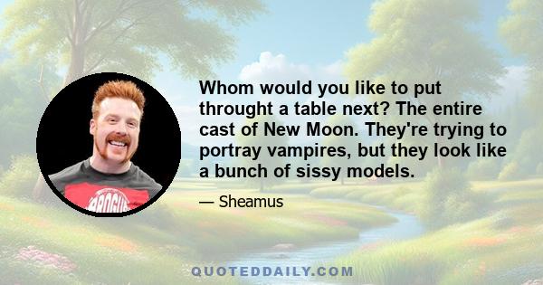 Whom would you like to put throught a table next? The entire cast of New Moon. They're trying to portray vampires, but they look like a bunch of sissy models.