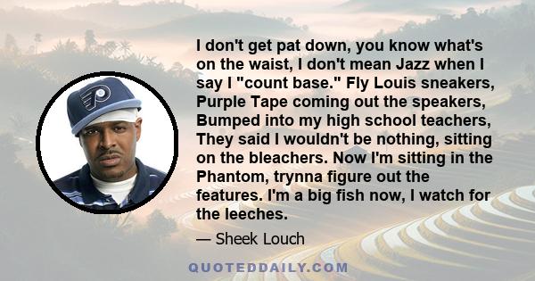 I don't get pat down, you know what's on the waist, I don't mean Jazz when I say I count base. Fly Louis sneakers, Purple Tape coming out the speakers, Bumped into my high school teachers, They said I wouldn't be