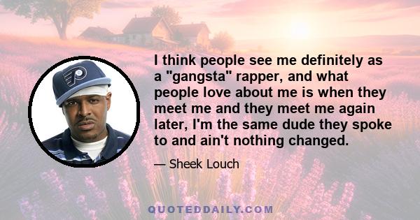 I think people see me definitely as a gangsta rapper, and what people love about me is when they meet me and they meet me again later, I'm the same dude they spoke to and ain't nothing changed.