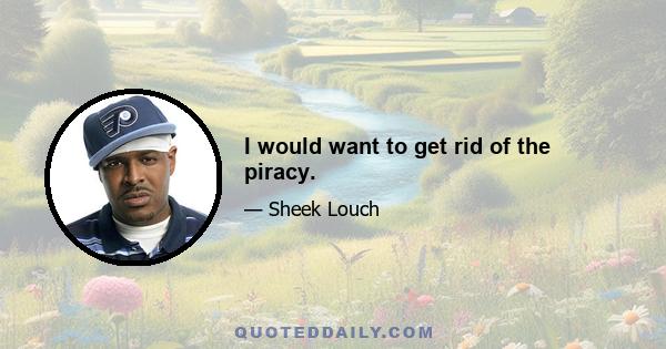 I would want to get rid of the piracy.