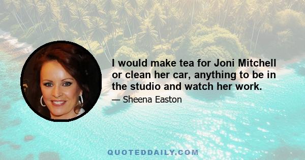 I would make tea for Joni Mitchell or clean her car, anything to be in the studio and watch her work.