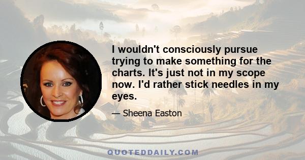 I wouldn't consciously pursue trying to make something for the charts. It's just not in my scope now. I'd rather stick needles in my eyes.