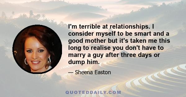 I'm terrible at relationships. I consider myself to be smart and a good mother but it's taken me this long to realise you don't have to marry a guy after three days or dump him.