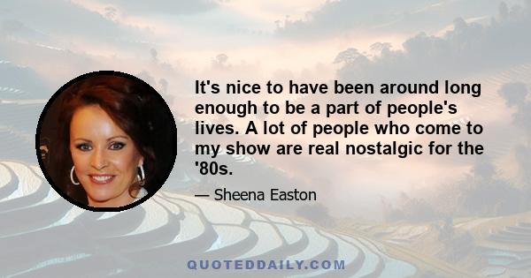 It's nice to have been around long enough to be a part of people's lives. A lot of people who come to my show are real nostalgic for the '80s.