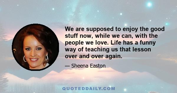 We are supposed to enjoy the good stuff now, while we can, with the people we love. Life has a funny way of teaching us that lesson over and over again.