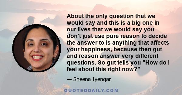 About the only question that we would say and this is a big one in our lives that we would say you don't just use pure reason to decide the answer to is anything that affects your happiness, because then gut and reason