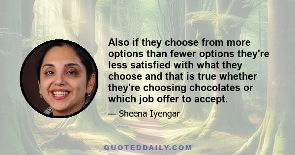 Also if they choose from more options than fewer options they're less satisfied with what they choose and that is true whether they're choosing chocolates or which job offer to accept.