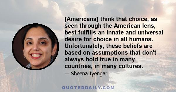 [Americans] think that choice, as seen through the American lens, best fulfills an innate and universal desire for choice in all humans. Unfortunately, these beliefs are based on assumptions that don't always hold true