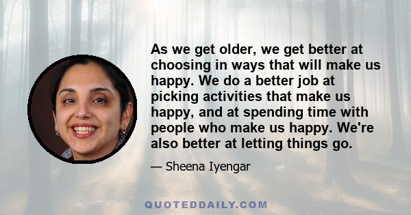 As we get older, we get better at choosing in ways that will make us happy. We do a better job at picking activities that make us happy, and at spending time with people who make us happy. We're also better at letting