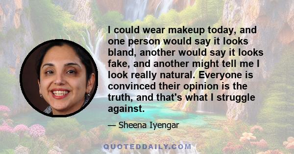 I could wear makeup today, and one person would say it looks bland, another would say it looks fake, and another might tell me I look really natural. Everyone is convinced their opinion is the truth, and that's what I