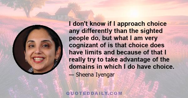 I don't know if I approach choice any differently than the sighted people do, but what I am very cognizant of is that choice does have limits and because of that I really try to take advantage of the domains in which I