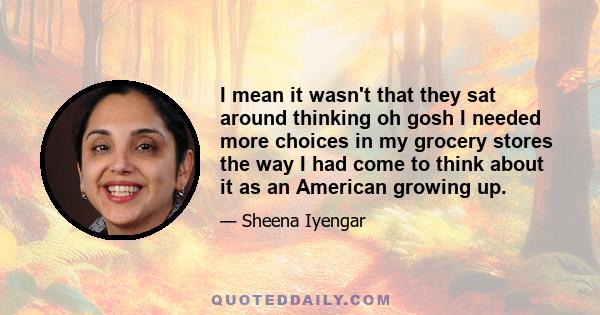 I mean it wasn't that they sat around thinking oh gosh I needed more choices in my grocery stores the way I had come to think about it as an American growing up.