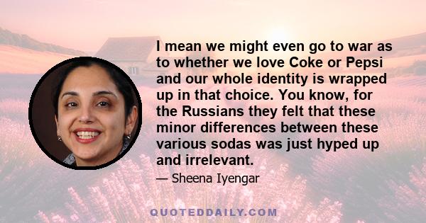 I mean we might even go to war as to whether we love Coke or Pepsi and our whole identity is wrapped up in that choice. You know, for the Russians they felt that these minor differences between these various sodas was