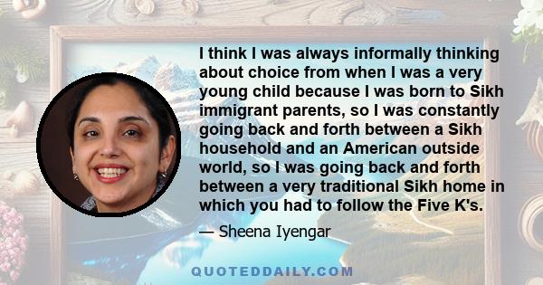 I think I was always informally thinking about choice from when I was a very young child because I was born to Sikh immigrant parents, so I was constantly going back and forth between a Sikh household and an American