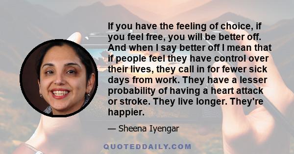 If you have the feeling of choice, if you feel free, you will be better off. And when I say better off I mean that if people feel they have control over their lives, they call in for fewer sick days from work. They have 