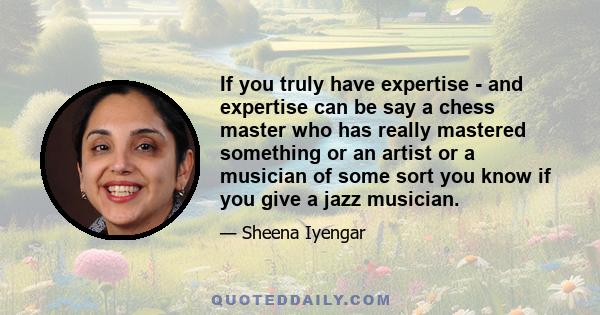 If you truly have expertise - and expertise can be say a chess master who has really mastered something or an artist or a musician of some sort you know if you give a jazz musician.