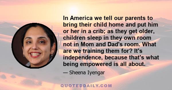 In America we tell our parents to bring their child home and put him or her in a crib; as they get older, children sleep in they own room not in Mom and Dad's room. What are we training them for? It's independence,