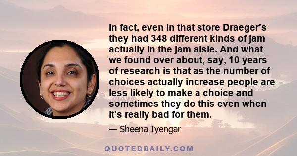 In fact, even in that store Draeger's they had 348 different kinds of jam actually in the jam aisle. And what we found over about, say, 10 years of research is that as the number of choices actually increase people are