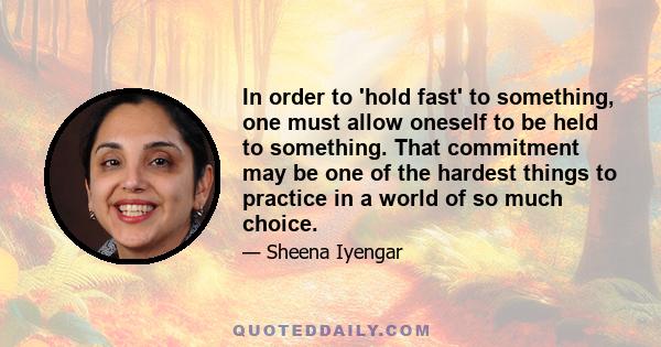 In order to 'hold fast' to something, one must allow oneself to be held to something. That commitment may be one of the hardest things to practice in a world of so much choice.