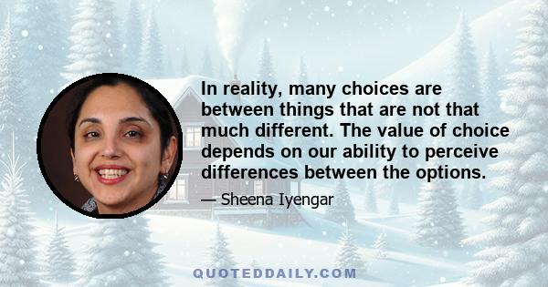 In reality, many choices are between things that are not that much different. The value of choice depends on our ability to perceive differences between the options.