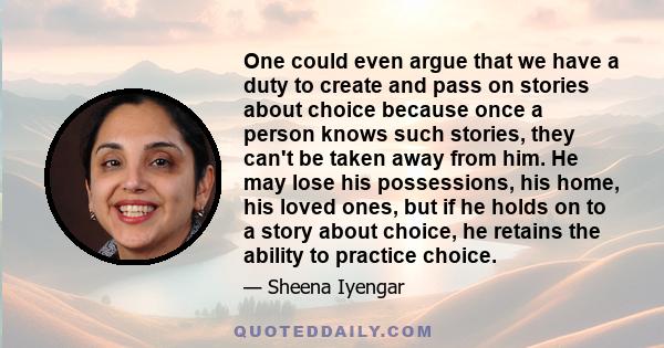 One could even argue that we have a duty to create and pass on stories about choice because once a person knows such stories, they can't be taken away from him. He may lose his possessions, his home, his loved ones, but 