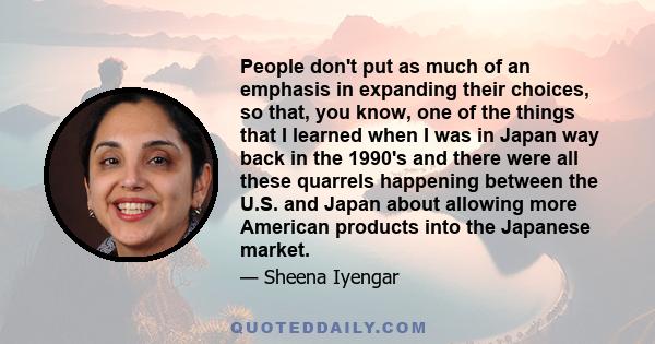 People don't put as much of an emphasis in expanding their choices, so that, you know, one of the things that I learned when I was in Japan way back in the 1990's and there were all these quarrels happening between the