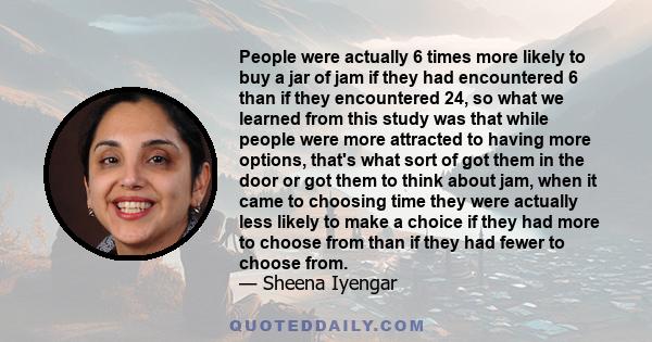 People were actually 6 times more likely to buy a jar of jam if they had encountered 6 than if they encountered 24, so what we learned from this study was that while people were more attracted to having more options,