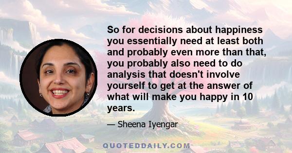 So for decisions about happiness you essentially need at least both and probably even more than that, you probably also need to do analysis that doesn't involve yourself to get at the answer of what will make you happy