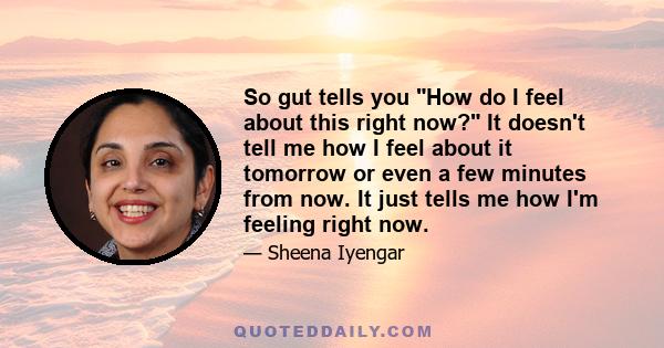 So gut tells you How do I feel about this right now? It doesn't tell me how I feel about it tomorrow or even a few minutes from now. It just tells me how I'm feeling right now.