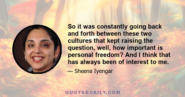 So it was constantly going back and forth between these two cultures that kept raising the question, well, how important is personal freedom? And I think that has always been of interest to me.