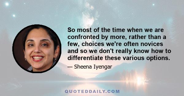 So most of the time when we are confronted by more, rather than a few, choices we're often novices and so we don't really know how to differentiate these various options.