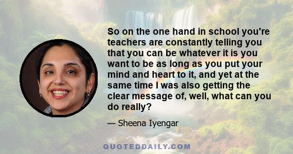 So on the one hand in school you're teachers are constantly telling you that you can be whatever it is you want to be as long as you put your mind and heart to it, and yet at the same time I was also getting the clear