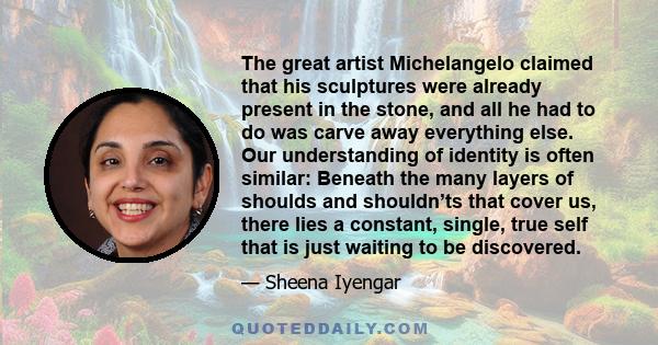 The great artist Michelangelo claimed that his sculptures were already present in the stone, and all he had to do was carve away everything else. Our understanding of identity is often similar: Beneath the many layers