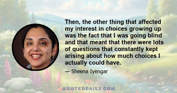 Then, the other thing that affected my interest in choices growing up was the fact that I was going blind and that meant that there were lots of questions that constantly kept arising about how much choices I actually