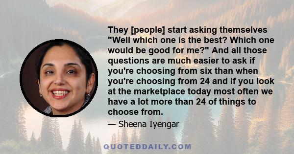 They [people] start asking themselves Well which one is the best? Which one would be good for me? And all those questions are much easier to ask if you're choosing from six than when you're choosing from 24 and if you