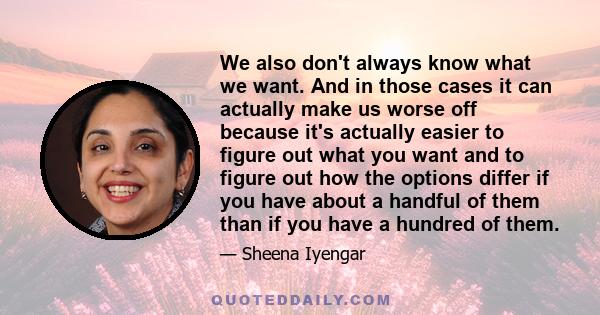 We also don't always know what we want. And in those cases it can actually make us worse off because it's actually easier to figure out what you want and to figure out how the options differ if you have about a handful