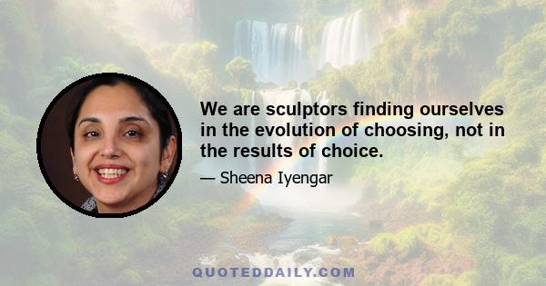 We are sculptors finding ourselves in the evolution of choosing, not in the results of choice.